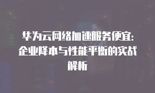 华为云网络加速服务便宜：企业降本与性能平衡的实战解析