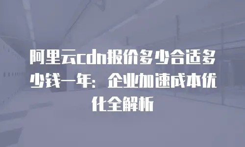 阿里云cdn报价多少合适多少钱一年：企业加速成本优化全解析