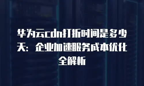 华为云cdn打折时间是多少天：企业加速服务成本优化全解析