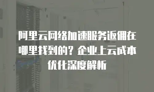 阿里云网络加速服务返佣在哪里找到的？企业上云成本优化深度解析