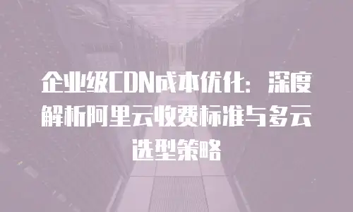 企业级CDN成本优化：深度解析阿里云收费标准与多云选型策略
