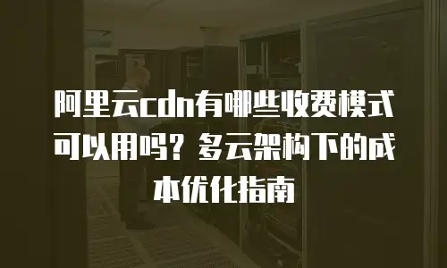 阿里云cdn有哪些收费模式可以用吗？多云架构下的成本优化指南