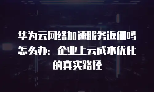 华为云网络加速服务返佣吗怎么办：企业上云成本优化的真实路径