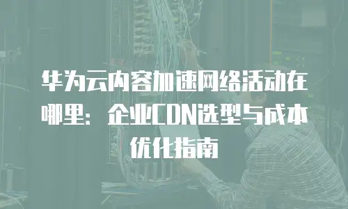 华为云内容加速网络活动在哪里：企业CDN选型与成本优化指南