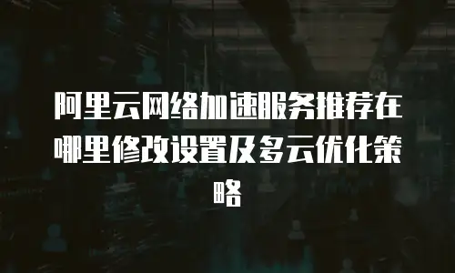 阿里云网络加速服务推荐在哪里修改设置及多云优化策略