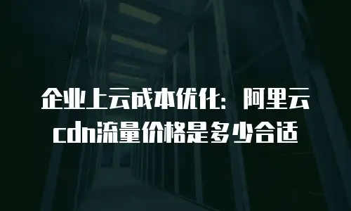 企业上云成本优化：阿里云cdn流量价格是多少合适