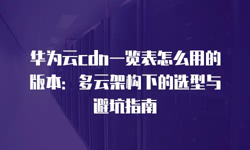 华为云cdn一览表怎么用的版本：多云架构下的选型与避坑指南