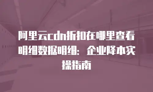阿里云cdn折扣在哪里查看明细数据明细：企业降本实操指南