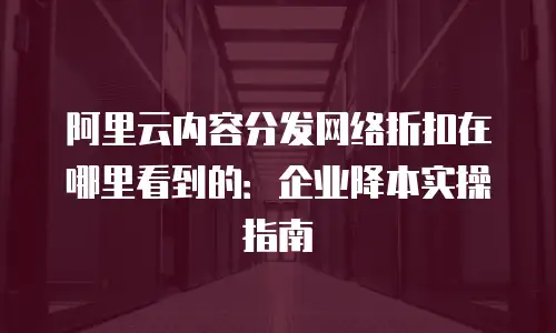 阿里云内容分发网络折扣在哪里看到的：企业降本实操指南