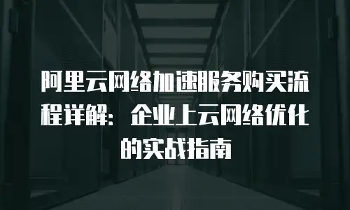 阿里云网络加速服务购买流程详解：企业上云网络优化的实战指南
