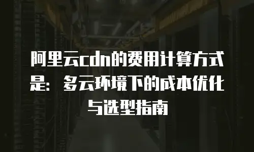 阿里云cdn的费用计算方式是：多云环境下的成本优化与选型指南
