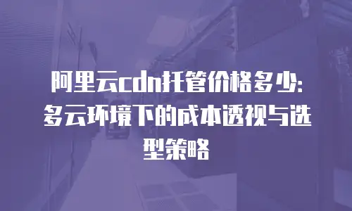 阿里云cdn托管价格多少：多云环境下的成本透视与选型策略
