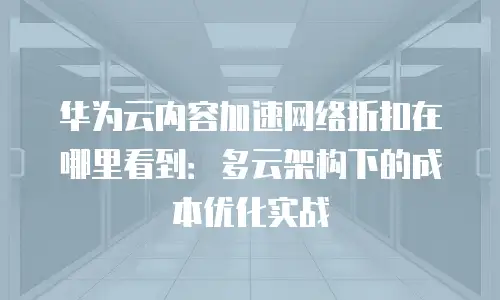 华为云内容加速网络折扣在哪里看到：多云架构下的成本优化实战