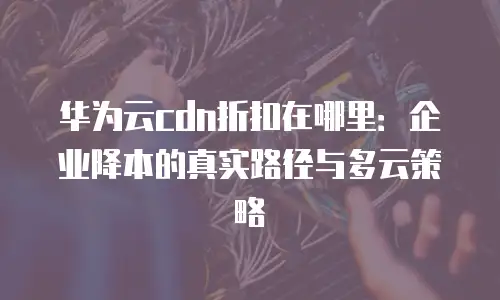 华为云cdn折扣在哪里：企业降本的真实路径与多云策略