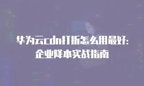 华为云cdn打折怎么用最好：企业降本实战指南