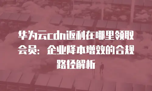 华为云cdn返利在哪里领取会员：企业降本增效的合规路径解析