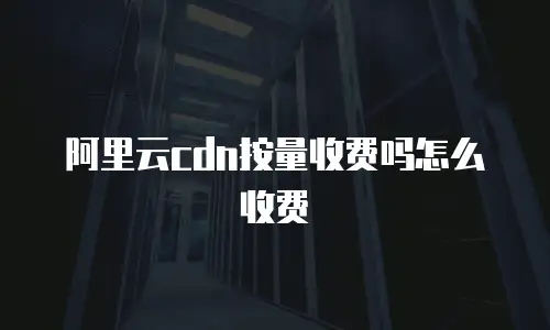 阿里云cdn按量收费吗怎么收费