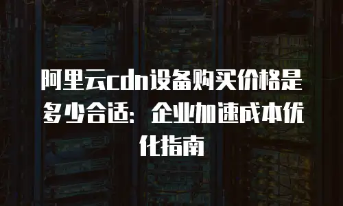 阿里云cdn设备购买价格是多少合适：企业加速成本优化指南