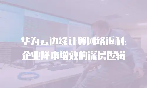 华为云边缘计算网络返利：企业降本增效的深层逻辑