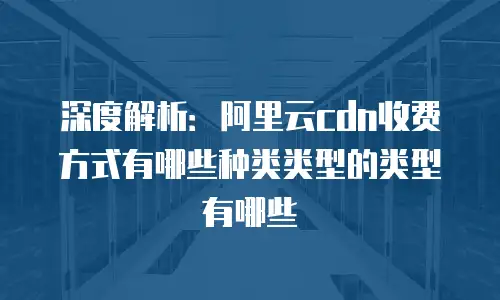深度解析：阿里云cdn收费方式有哪些种类类型的类型有哪些