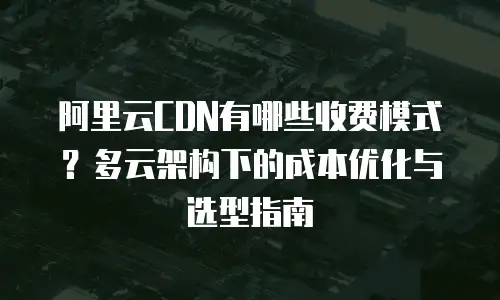 阿里云CDN有哪些收费模式？多云架构下的成本优化与选型指南