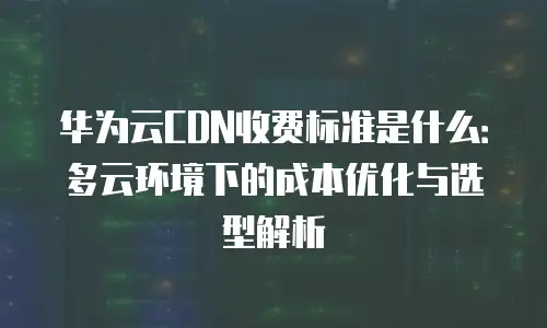 华为云CDN收费标准是什么：多云环境下的成本优化与选型解析