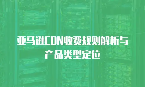 亚马逊CDN收费规则解析与产品类型定位