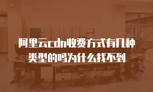 阿里云cdn收费方式有几种类型的吗为什么找不到