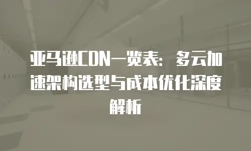 亚马逊CDN一览表：多云加速架构选型与成本优化深度解析