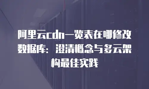 阿里云cdn一览表在哪修改数据库：澄清概念与多云架构最佳实践