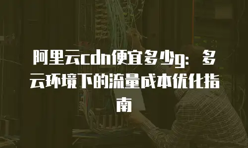 阿里云cdn便宜多少g：多云环境下的流量成本优化指南