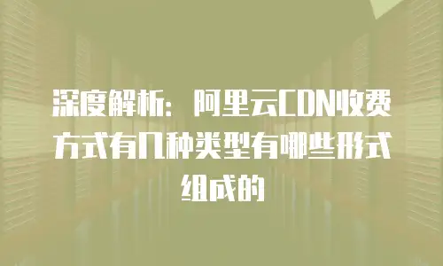 深度解析：阿里云CDN收费方式有几种类型有哪些形式组成的