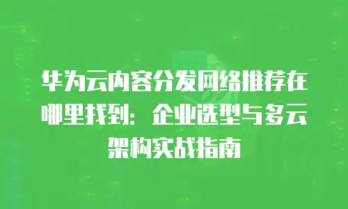 华为云内容分发网络推荐在哪里找到：企业选型与多云架构实战指南