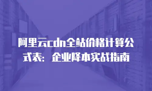 阿里云cdn全站价格计算公式表：企业降本实战指南