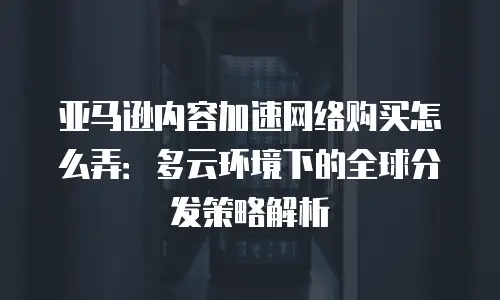 亚马逊内容加速网络购买怎么弄：多云环境下的全球分发策略解析