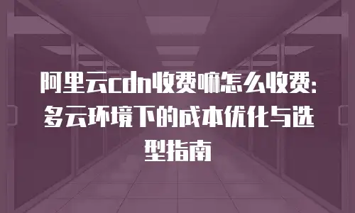 阿里云cdn收费嘛怎么收费：多云环境下的成本优化与选型指南