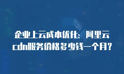企业上云成本优化：阿里云cdn服务价格多少钱一个月？