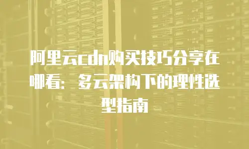 阿里云cdn购买技巧分享在哪看：多云架构下的理性选型指南