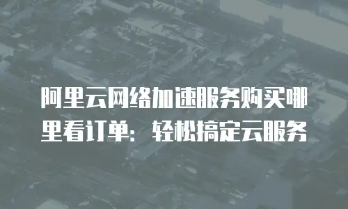 阿里云网络加速服务购买哪里看订单：轻松搞定云服务