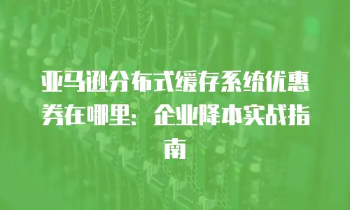 亚马逊分布式缓存系统优惠券在哪里：企业降本实战指南