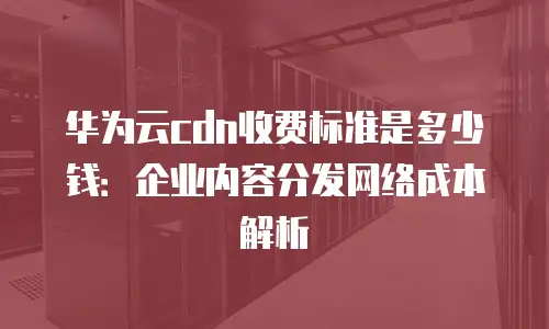 华为云cdn收费标准是多少钱：企业内容分发网络成本解析