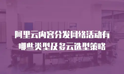 阿里云内容分发网络活动有哪些类型及多云选型策略