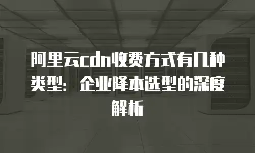 阿里云cdn收费方式有几种类型：企业降本选型的深度解析
