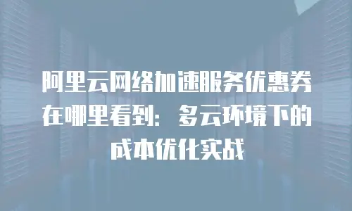 阿里云网络加速服务优惠券在哪里看到：多云环境下的成本优化实战