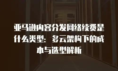 亚马逊内容分发网络续费是什么类型：多云架构下的成本与选型解析