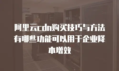 阿里云cdn购买技巧与方法有哪些功能可以用于企业降本增效