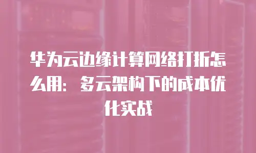 华为云边缘计算网络打折怎么用：多云架构下的成本优化实战