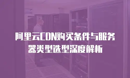 阿里云CDN购买条件与服务器类型选型深度解析