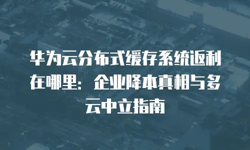 华为云分布式缓存系统返利在哪里：企业降本真相与多云中立指南
