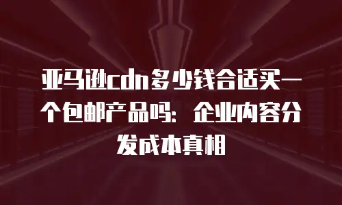 亚马逊cdn多少钱合适买一个包邮产品吗：企业内容分发成本真相